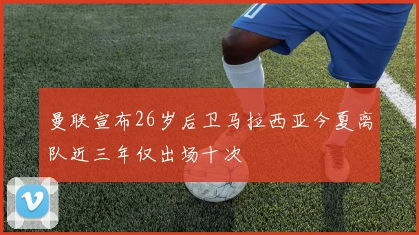 曼联宣布26岁后卫马拉西亚今夏离队近三年仅出场十次