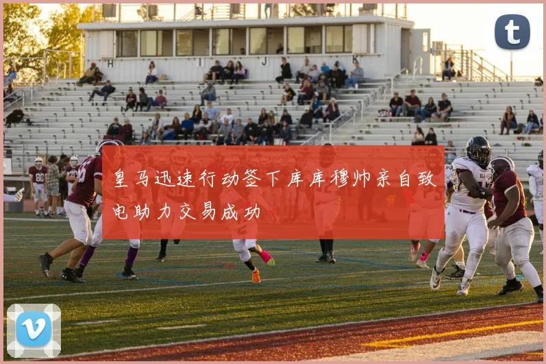 皇马迅速行动签下库库穆帅亲自致电助力交易成功