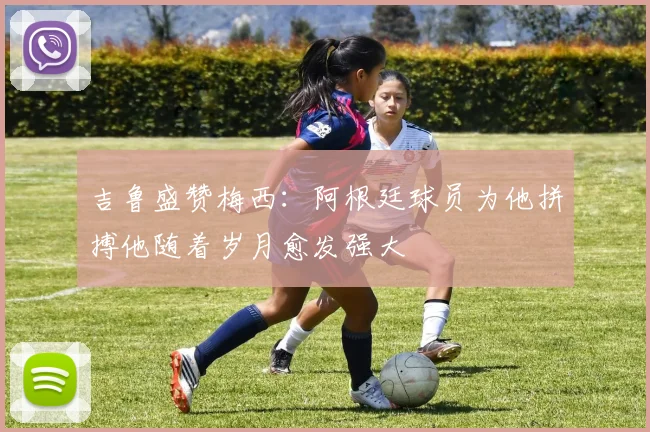 吉鲁盛赞梅西：阿根廷球员为他拼搏他随着岁月愈发强大