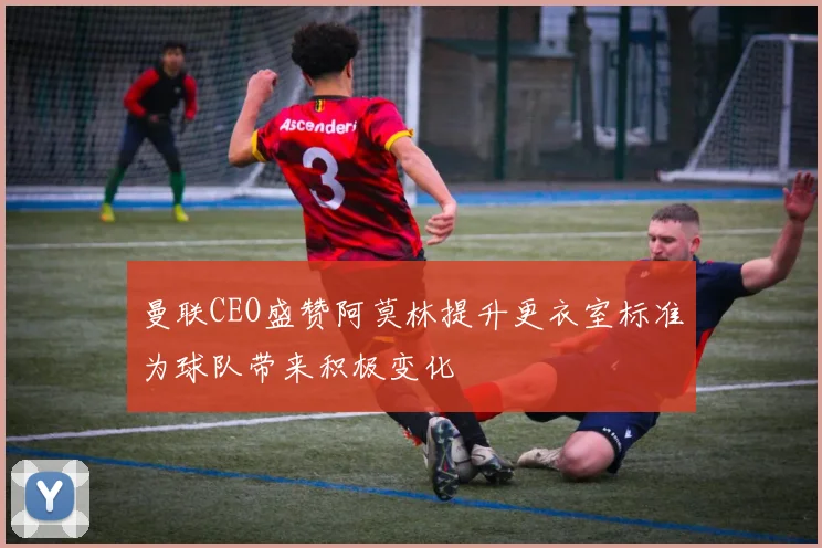 曼联CEO盛赞阿莫林提升更衣室标准为球队带来积极变化