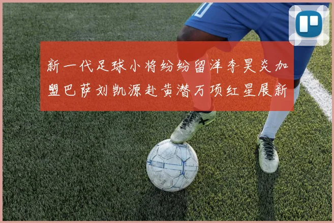 新一代足球小将纷纷留洋李昊炎加盟巴萨刘凯源赴黄潜万项红星展新希望