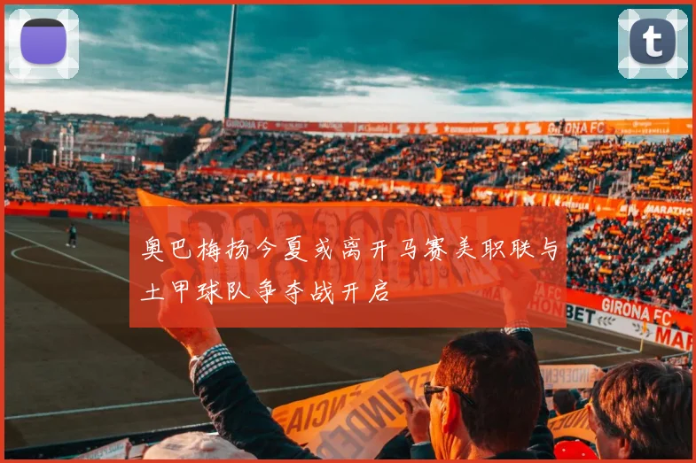 奥巴梅扬今夏或离开马赛美职联与土甲球队争夺战开启