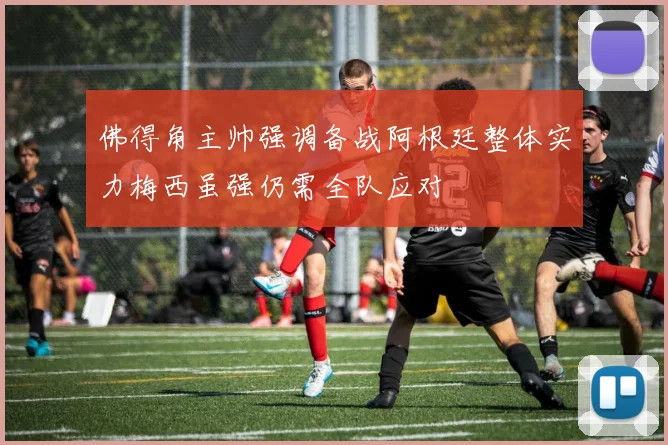 佛得角主帅强调备战阿根廷整体实力梅西虽强仍需全队应对