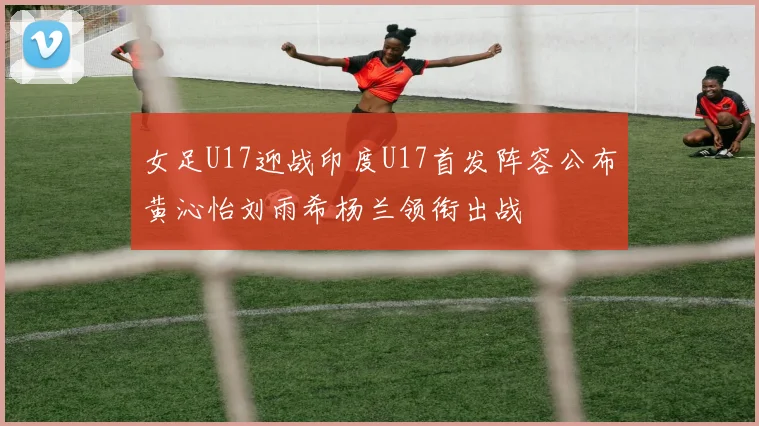 女足U17迎战印度U17首发阵容公布黄沁怡刘雨希杨兰领衔出战