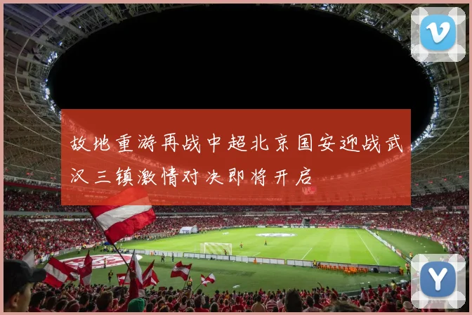 故地重游再战中超北京国安迎战武汉三镇激情对决即将开启
