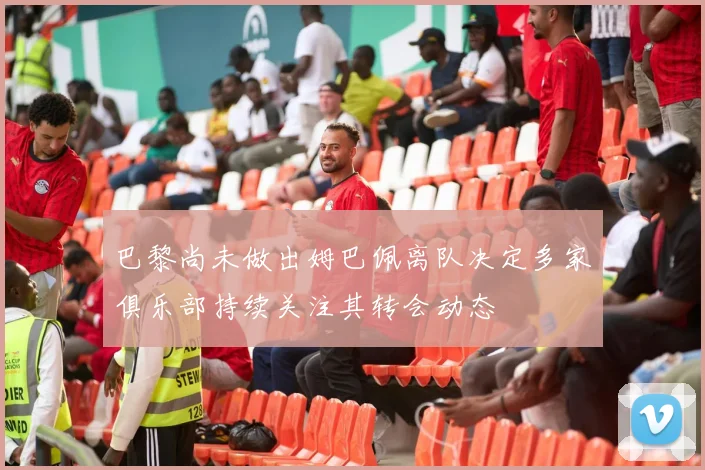 巴黎尚未做出姆巴佩离队决定多家俱乐部持续关注其转会动态
