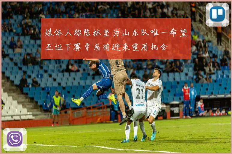 媒体人称陈林坚为山东队唯一希望王证下赛季或将迎来重用机会