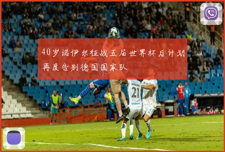 40岁诺伊尔征战五届世界杯后计划再度告别德国国家队