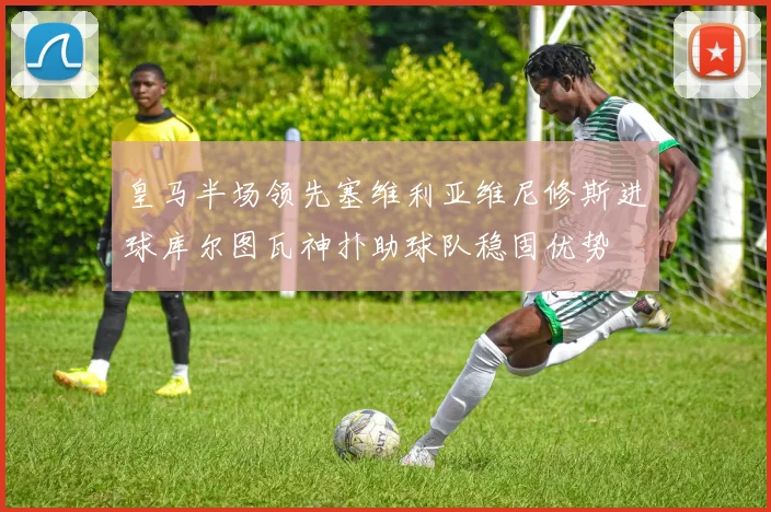 皇马半场领先塞维利亚维尼修斯进球库尔图瓦神扑助球队稳固优势