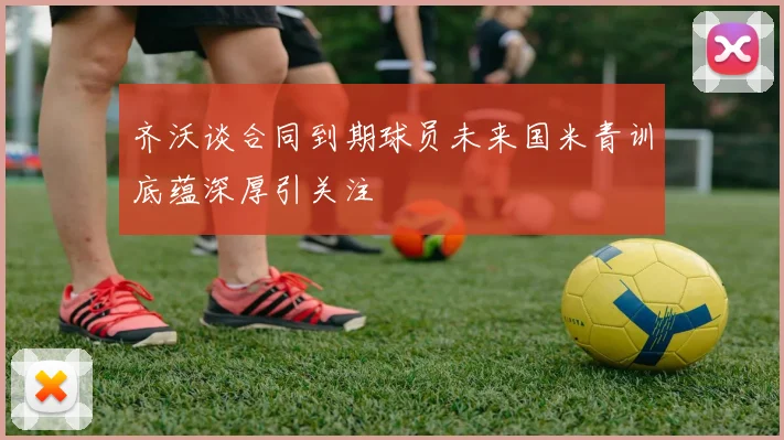 齐沃谈合同到期球员未来国米青训底蕴深厚引关注
