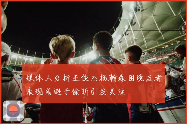 媒体人分析王俊杰杨瀚森困境后者表现或逊于徐昕引发关注
